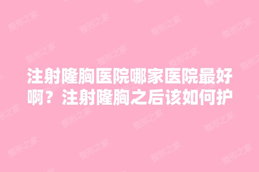 注射隆胸医院哪家医院比较好啊？注射隆胸之后该如何护理？