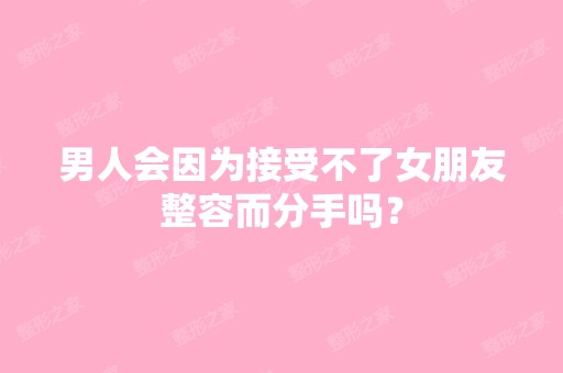 男人会因为接受不了女朋友整容而分手吗？