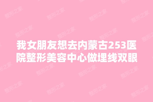 我女朋友想去内蒙古253医院整形美容中心做埋线双眼皮？行吗？