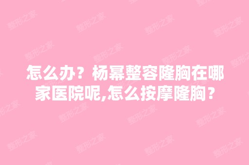 怎么办？杨幂整容隆胸在哪家医院呢,怎么按摩隆胸？