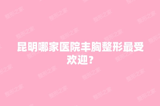 昆明哪家医院丰胸整形受欢迎？