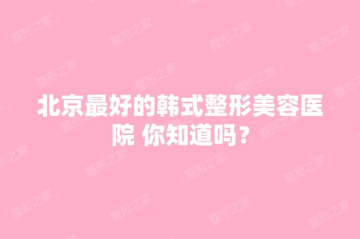 北京比较好的韩式整形美容医院 你知道吗？