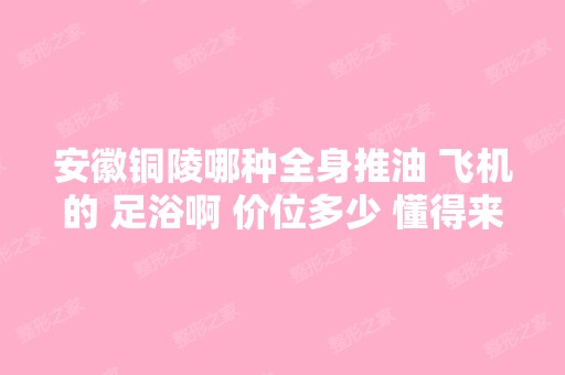 安徽铜陵哪种全身推油 飞机的 足浴啊 价位多少 懂得来