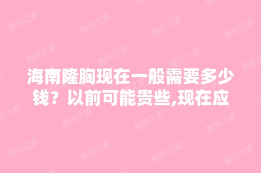 海南隆胸现在一般需要多少钱？以前可能贵些,现在应该要便宜很多了...