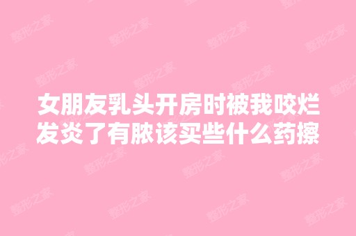 女朋友乳头开房时被我咬烂发炎了有脓该买些什么药擦好或者吃好？