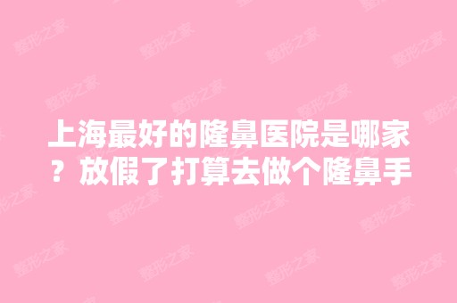 上海比较好的隆鼻医院是哪家？放假了打算去做个隆鼻手术,可是哪家医...