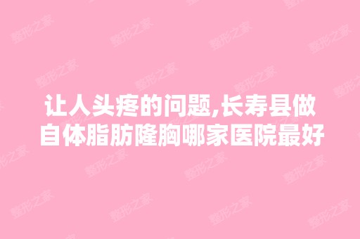 让人头疼的问题,长寿县做自体脂肪隆胸哪家医院比较好呢？