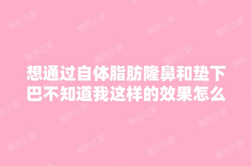 想通过自体脂肪隆鼻和垫下巴不知道我这样的效果怎么样？不想做假... ...