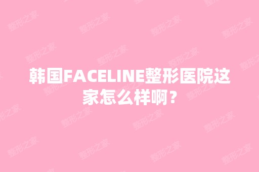 韩国FACELINE整形医院这家怎么样啊？