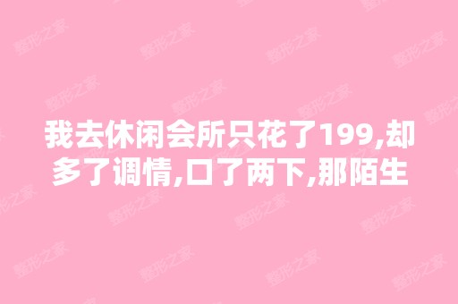 我去休闲会所只花了199,却多了调情,口了两下,那陌生女的还叫我...