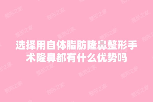 选择用自体脂肪隆鼻整形手术隆鼻都有什么优势吗