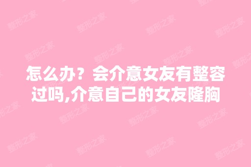 怎么办？会介意女友有整容过吗,介意自己的女友隆胸吗？ - 搜狗...