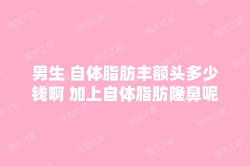 男生 自体脂肪丰额头多少钱啊 加上自体脂肪隆鼻呢 两个能一起做吧？