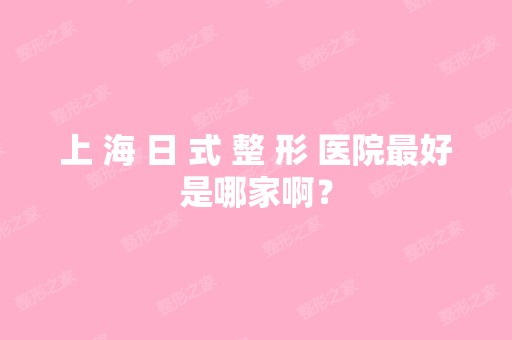 上 海 日 式 整 形 医院比较好是哪家啊？