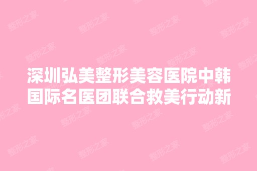 深圳弘美整形美容医院中韩国际名医团联合救美行动新闻百科