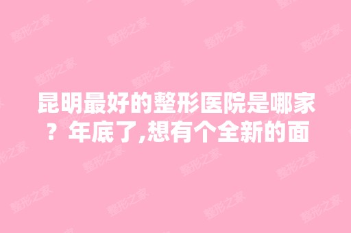 昆明比较好的整形医院是哪家？年底了,想有个全新的面貌过个新年