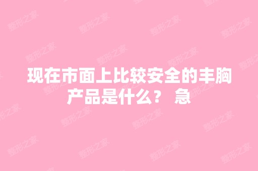 现在市面上比较安全的丰胸产品是什么？ 急