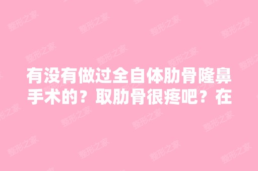 有没有做过全自体肋骨隆鼻手术的？取肋骨很疼吧？在哪里做的呢？...