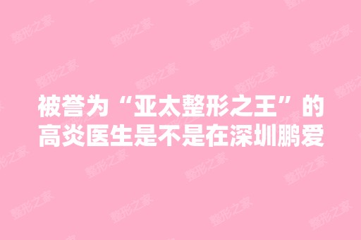 被誉为“亚太整形之王”的高炎医生是不是在深圳鹏爱医院？