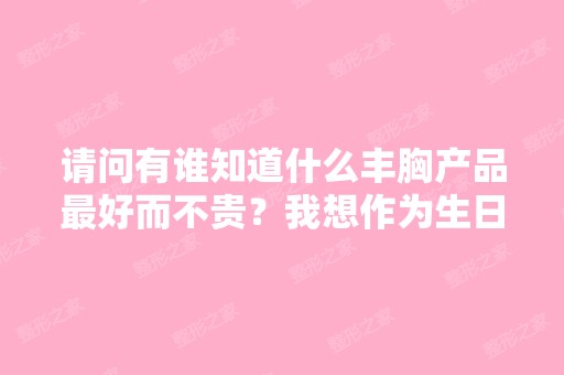 请问有谁知道什么丰胸产品比较好而不贵？我想作为生日礼物送人！谢谢...