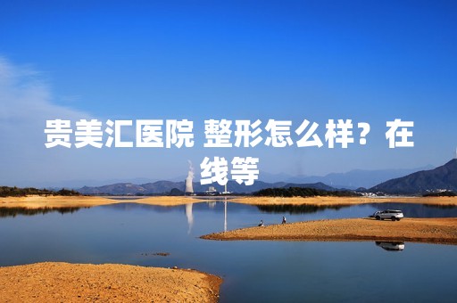 贵美汇医院 整形怎么样？在线等