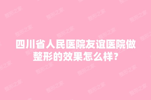 四川省人民医院友谊医院做整形的效果怎么样？