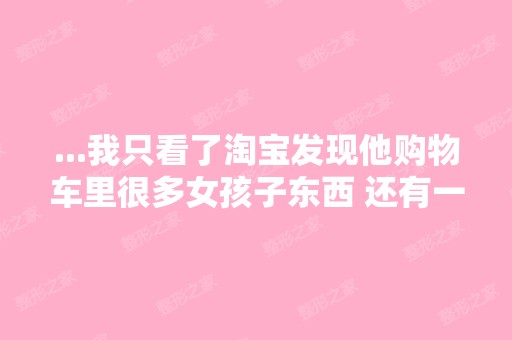 ...我只看了淘宝发现他购物车里很多女孩子东西 还有一个丰胸的产品 ...