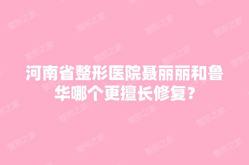 河南省整形医院聂丽丽和鲁华哪个更擅长修复？