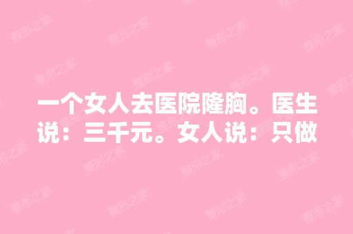 一个女人去医院隆胸。医生说：三千元。女人说：只做一边。医生说：...