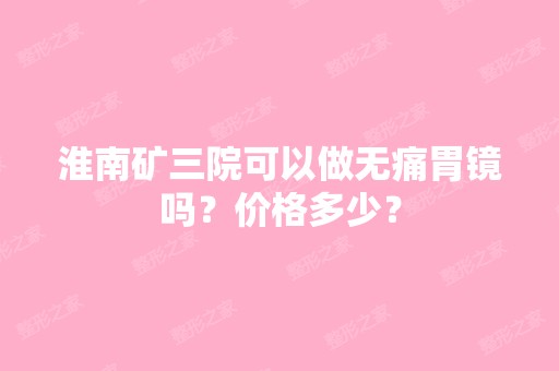 淮南矿三院可以做无痛胃镜吗？价格多少？