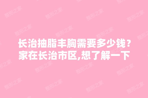 长治抽脂丰胸需要多少钱？家在长治市区,想了解一下