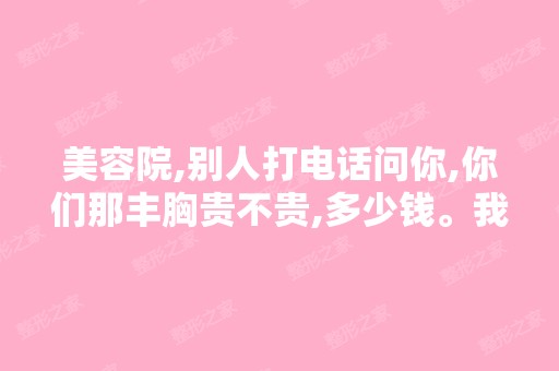 美容院,别人打电话问你,你们那丰胸贵不贵,多少钱。我该怎么委婉...