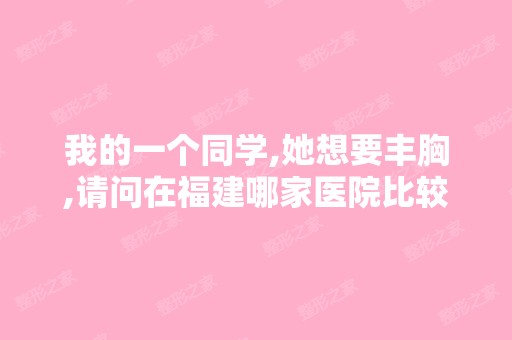 我的一个同学,她想要丰胸,请问在福建哪家医院比较好啊？用什么方...