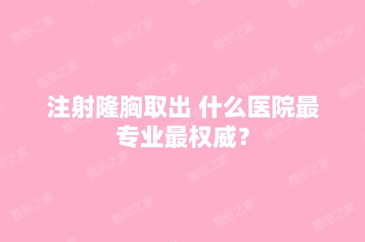 注射隆胸取出 什么医院哪家好权威？