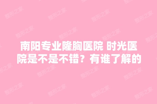 南阳专业隆胸医院 时光医院是不是不错？有谁了解的告诉下