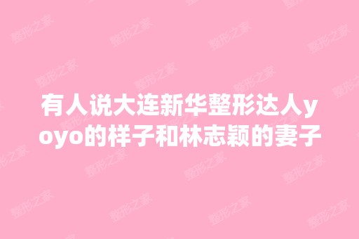 有人说大连新华整形达人yoyo的样子和林志颖的妻子陈若仪长得很像？...