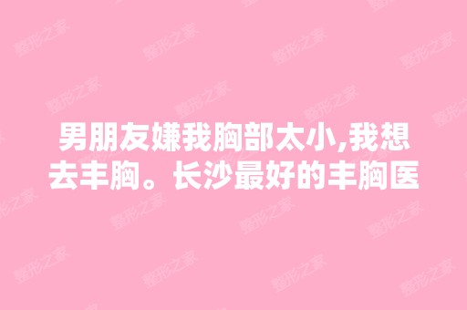 男朋友嫌我胸部太小,我想去丰胸。长沙比较好的丰胸医院是在哪里