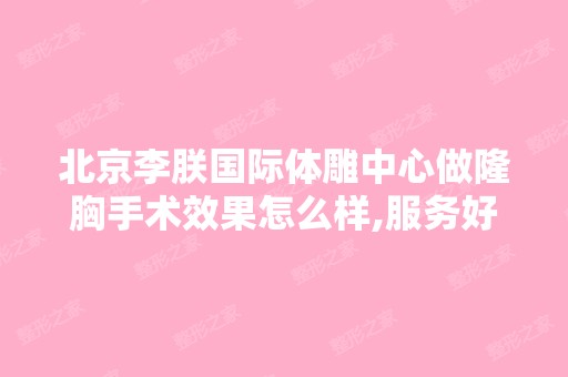 北京李朕国际体雕中心做隆胸手术效果怎么样,服务好不好,价格呢？...