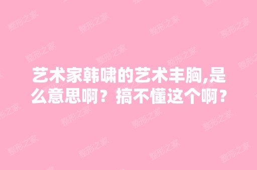 艺术家韩啸的艺术丰胸,是么意思啊？搞不懂这个啊？