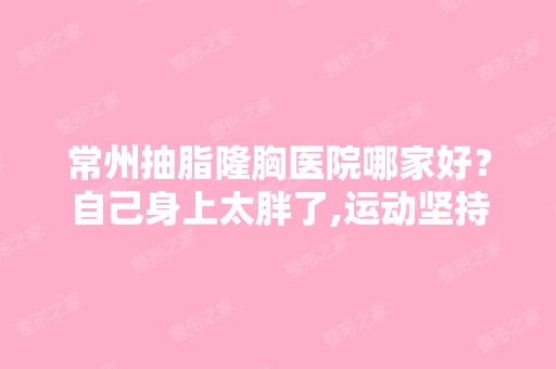 常州抽脂隆胸医院哪家好？自己身上太胖了,运动坚持不下来,考虑...