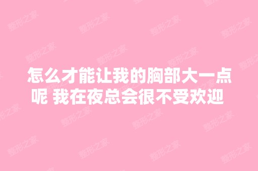 怎么才能让我的胸部大一点呢 我在夜总会很不受欢迎 我知道你是女生...