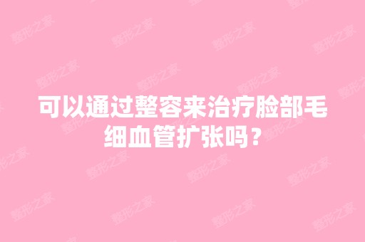 可以通过整容来治疗脸部毛细血管扩张吗？