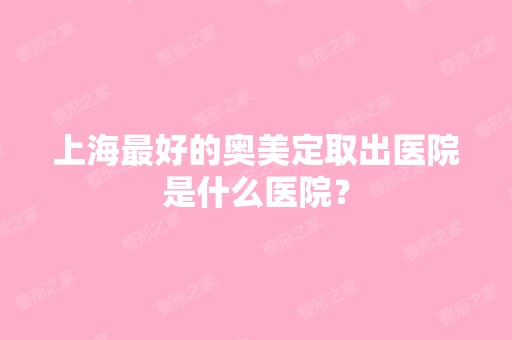 上海比较好的奥美定取出医院是什么医院？