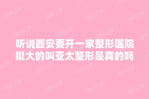 听说西安要开一家整形医院挺大的叫亚太整形是真的吗？