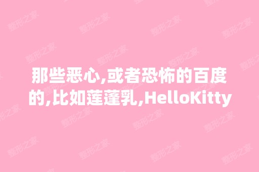 那些恶心,或者恐怖的百度的,比如莲蓬乳,HelloKitty藏尸案,还有什...