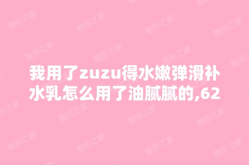 我用了zuzu得水嫩弹滑补水乳怎么用了油腻腻的,62块钱第一次用 - 搜...