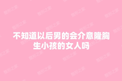 不知道以后男的会介意隆胸生小孩的女人吗