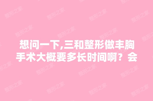 想问一下,三和整形做丰胸手术大概要多长时间啊？会不会很痛啊？-...