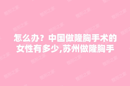 怎么办？中国做隆胸手术的女性有多少,苏州做隆胸手术需要多少...