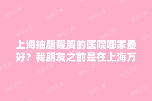 上海抽脂隆胸的医院哪家比较好？我朋友之前是在上海万众医院做的,...